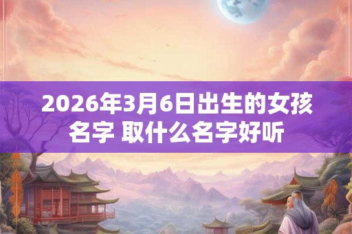 2026年3月6日出生的女孩名字 取什么名字好听 2026年3月6日出生的女孩名字 取什么名字好听