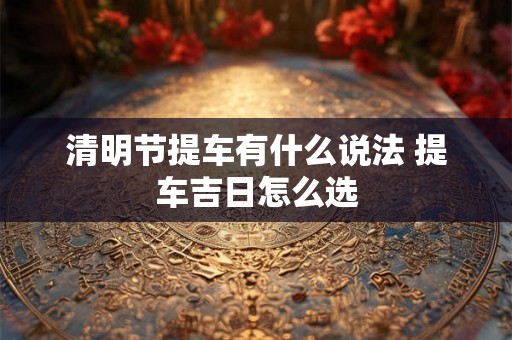 清明节提车有什么说法 提车吉日怎么选 清明节提车有什么说法 提车吉日怎么选