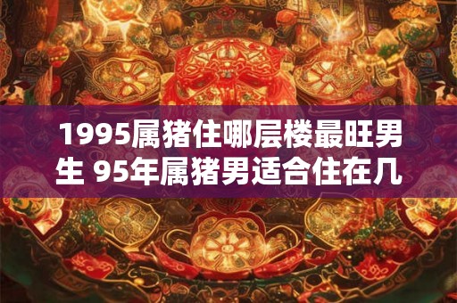 1995属猪住哪层楼最旺男生 95年属猪男适合住在几层