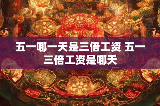 五一哪一天是三倍工资 五一三倍工资是哪天 五一哪一天是三倍工资 五一三倍工资是哪天