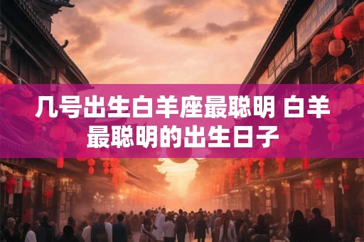 几号出生白羊座最聪明 白羊最聪明的出生日子 几号出生白羊座最聪明 白羊最聪明的出生日子