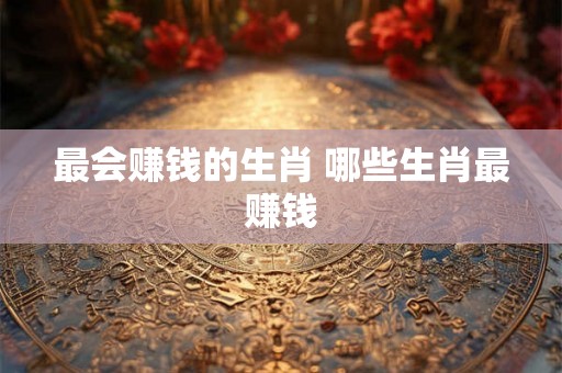最会赚钱的生肖 哪些生肖最赚钱