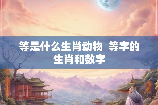 等是什么生肖动物  等字的生肖和数字
