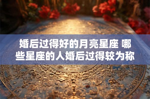 婚后过得好的月亮星座 哪些星座的人婚后过得较为称心如意 婚后过得好的月亮星座 哪些星座的人婚后过得较为称心如意