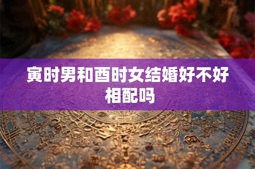 寅时男和酉时女结婚好不好 相配吗