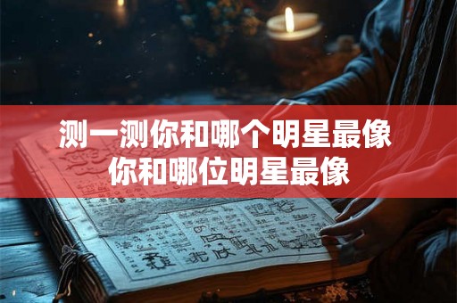 测一测你和哪个明星最像 你和哪位明星最像