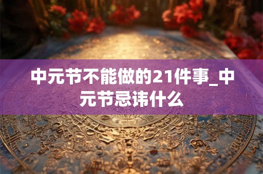 中元节不能做的21件事_中元节忌讳什么 中元节不能做的21件事_中元节忌讳什么