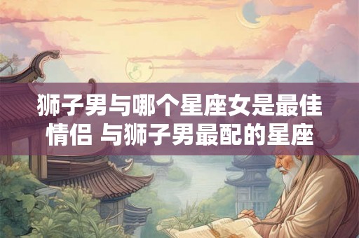 狮子男与哪个星座女是最佳情侣 与狮子男最配的星座女 狮子男与哪个星座女是最佳情侣 与狮子男最配的星座女