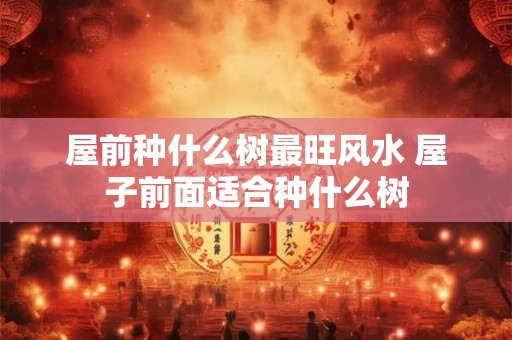 屋前种什么树最旺风水 屋子前面适合种什么树