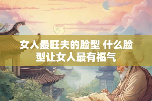 女人最旺夫的脸型 什么脸型让女人最有福气