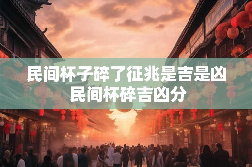民间杯子碎了征兆是吉是凶 民间杯碎吉凶分