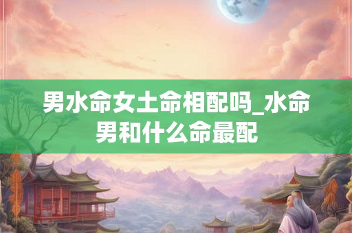 男水命女土命相配吗_水命男和什么命最配 男水命女土命相配吗_水命男和什么命最配