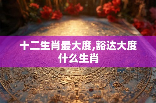 十二生肖最大度,豁达大度什么生肖 十二生肖最大度,豁达大度什么生肖