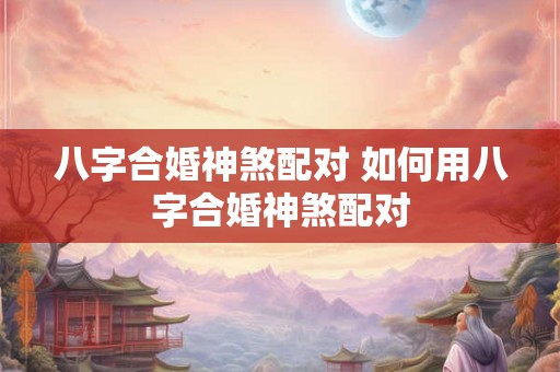 八字合婚神煞配对 如何用八字合婚神煞配对