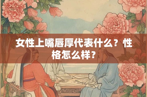女性上嘴唇厚代表什么？性格怎么样？