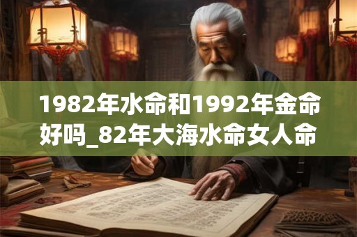1982年水命和1992年金命好吗_82年大海水命女人命运 1982年水命和1992年金命好吗_82年大海水命女人命运