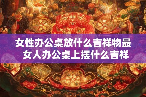 女性办公桌放什么吉祥物最  女人办公桌上摆什么吉祥物辟邪小人