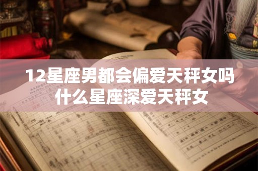 12星座男都会偏爱天秤女吗 什么星座深爱天秤女 12星座男都会偏爱天秤女吗 什么星座深爱天秤女