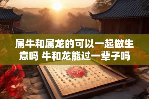 属牛和属龙的可以一起做生意吗 牛和龙能过一辈子吗