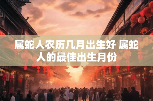 属蛇人农历几月出生好 属蛇人的最佳出生月份