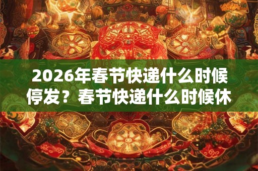 2026年春节快递什么时候停发？春节快递什么时候休息？