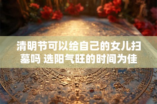 清明节可以给自己的女儿扫墓吗 选阳气旺的时间为佳