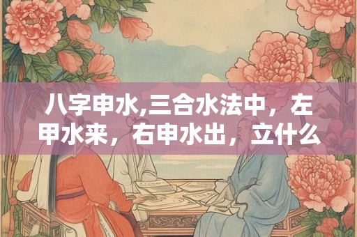 八字申水,三合水法中，左甲水来，右申水出，立什么向好