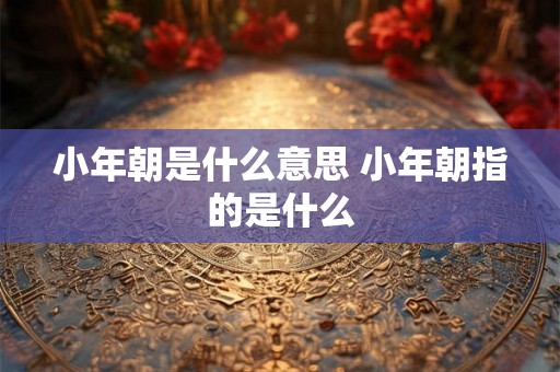 小年朝是什么意思 小年朝指的是什么 小年朝是什么意思 小年朝指的是什么
