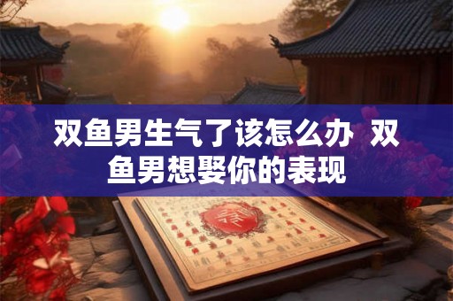 双鱼男生气了该怎么办 双鱼男想娶你的表现 双鱼男生气了该怎么办 双鱼男想娶你的表现
