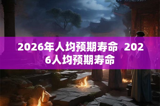 2026年人均预期寿命  2026人均预期寿命