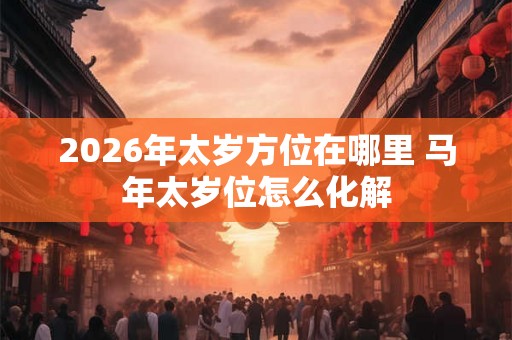 2026年太岁方位在哪里 马年太岁位怎么化解