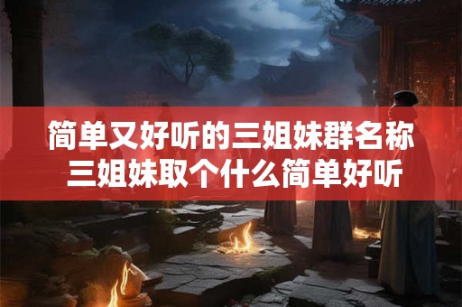 简单又好听的三姐妹群名称 三姐妹取个什么简单好听的群名
