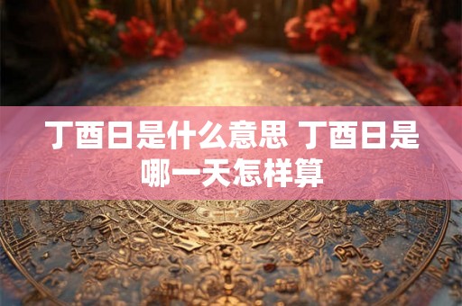 丁酉日是什么意思 丁酉日是哪一天怎样算