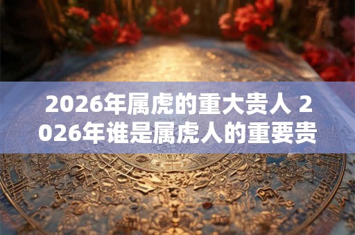 2026年属虎的重大贵人 2026年谁是属虎人的重要贵人 2026年属虎的重大贵人 2026年谁是属虎人的重要贵人