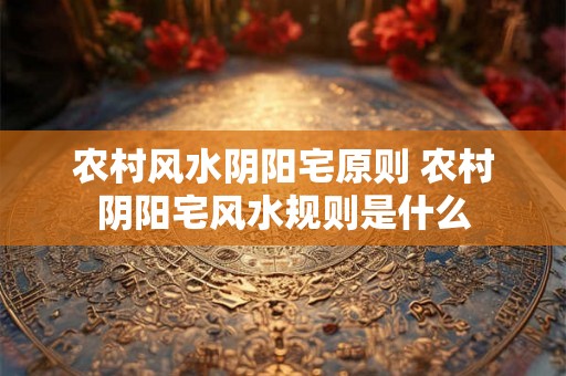 农村风水阴阳宅原则 农村阴阳宅风水规则是什么 农村风水阴阳宅原则 农村阴阳宅风水规则是什么