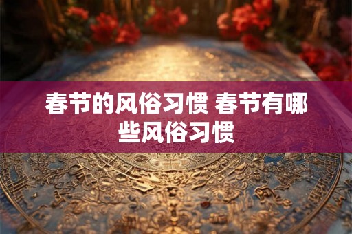 春节的风俗习惯 春节有哪些风俗习惯 春节的风俗习惯 春节有哪些风俗习惯