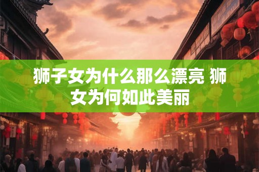 狮子女为什么那么漂亮 狮女为何如此美丽