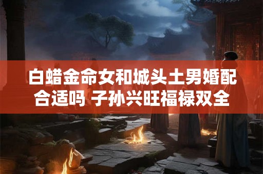 白蜡金命女和城头土男婚配合适吗 子孙兴旺福禄双全 白蜡金命女和城头土男婚配合适吗 子孙兴旺福禄双全