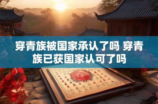 穿青族被国家承认了吗 穿青族已获国家认可了吗