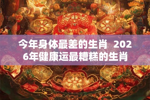 今年身体最差的生肖  2026年健康运最糟糕的生肖