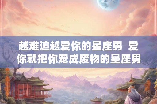 越难追越爱你的星座男  爱你就把你宠成废物的星座男