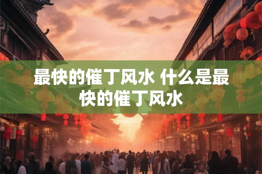 最快的催丁风水 什么是最快的催丁风水 最快的催丁风水 什么是最快的催丁风水