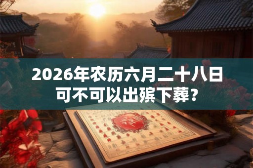 2026年农历六月二十八日可不可以出殡下葬? 2026年农历六月二十八日可不可以出殡下葬?
