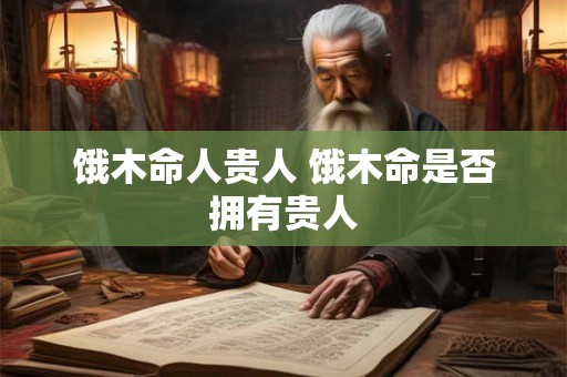 饿木命人贵人 饿木命是否拥有贵人 饿木命人贵人 饿木命是否拥有贵人