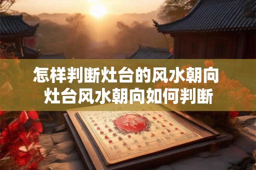 怎样判断灶台的风水朝向 灶台风水朝向如何判断