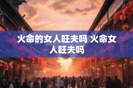火命的女人旺夫吗 火命女人旺夫吗