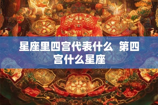 星座里四宫代表什么 第四宫什么星座 星座里四宫代表什么 第四宫什么星座