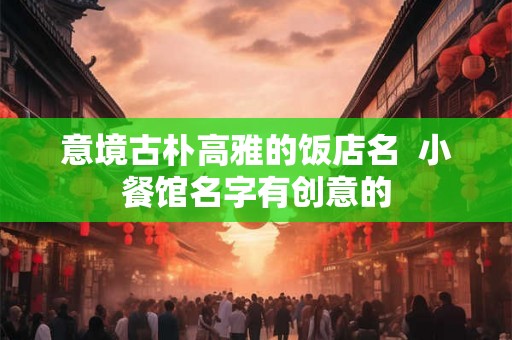 意境古朴高雅的饭店名  小餐馆名字有创意的