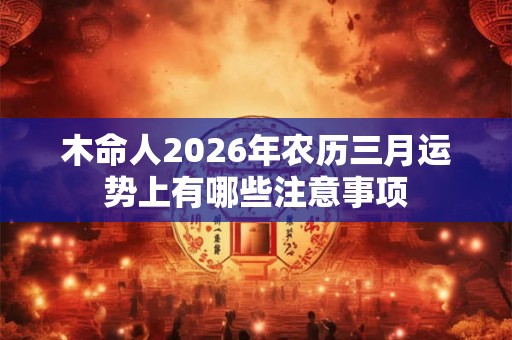木命人2026年农历三月运势上有哪些注意事项