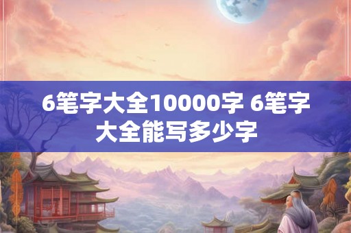 6笔字大全10000字 6笔字大全能写多少字 6笔字大全10000字 6笔字大全能写多少字